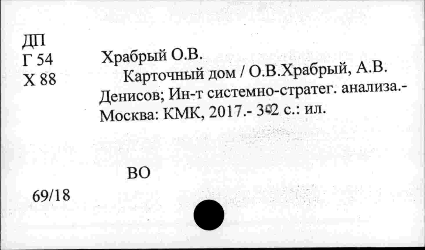 ﻿ДП
Г 54
X 88
Храбрый О.В.
Карточный дом / О.В.Храбрый, А.В.
Денисов; Ин-т системно-стратег. анализа.-Москва: КМК, 2017.- 342 с.: ил.
ВО
I
69/18